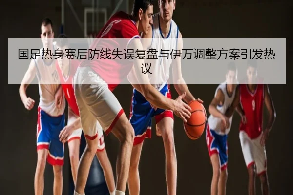 国足热身赛后防线失误复盘与伊万调整方案引发热议