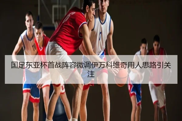 国足东亚杯首战阵容微调伊万科维奇用人思路引关注