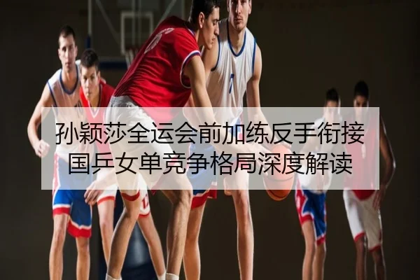 孙颖莎全运会前加练反手衔接 国乒女单竞争格局深度解读