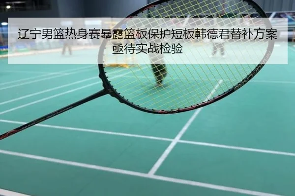 辽宁男篮热身赛暴露篮板保护短板韩德君替补方案亟待实战检验