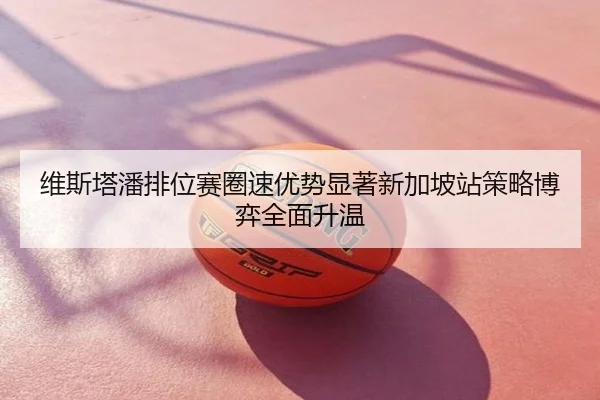 维斯塔潘排位赛圈速优势显著新加坡站策略博弈全面升温