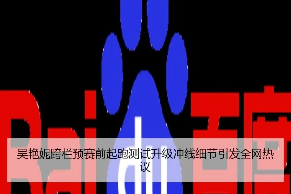 吴艳妮跨栏预赛前起跑测试升级冲线细节引发全网热议