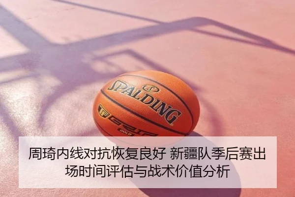 周琦内线对抗恢复良好 新疆队季后赛出场时间评估与战术价值分析